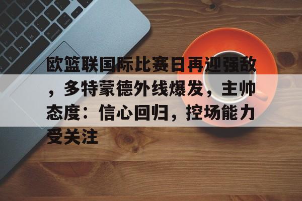 关于欧篮联国际比赛日再迎强敌，多特蒙德外线爆发，主帅态度：信心回归，控场能力受关注的信息